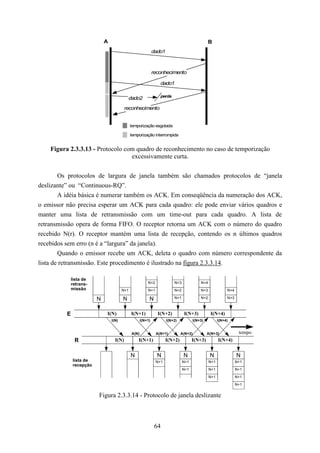 A                                                                 B
                                                              dado1



                                                              reconhecimento

                                                                 dado1

                                                                 perda
                                            dado2
                                          reconhecimento


                                              temporização esgotada

                                              temporização interrompida


    Figura 2.3.3.13 - Protocolo com quadro de reconhecimento no caso de temporização
                                  excessivamente curta.


        Os protocolos de largura de janela também são chamados protocolos de “janela
deslizante” ou “Continuous-RQ”.
        A idéia básica é numerar também os ACK. Em conseqüência da numeração dos ACK,
o emissor não precisa esperar um ACK para cada quadro: ele pode enviar vários quadros e
manter uma lista de retransmissão com um time-out para cada quadro. A lista de
retransmissão opera de forma FIFO. O receptor retorna um ACK com o número do quadro
recebido N(r). O receptor mantém uma lista de recepção, contendo os n últimos quadros
recebidos sem erro (n é a “largura” da janela).
        Quando o emissor recebe um ACK, deleta o quadro com número correspondente da
lista de retransmissão. Este procedimento é ilustrado na figura 2.3.3.14.

              lista de
              retrans-                                   N+2              N+3             N+4
              missão                    N+1              N+1              N+2             N+3              N+4

                         N              N                 N               N+1             N+2              N+3



          E                  I(N)             I(N+1)            I(N+2)          I(N+3)          I(N+4)
                                 I(N)                I(N+1)           I(N+2)          I(N+3)          I(N+4)


                                              A(N)             A(N+1)          A(N+2)          A(N+3)             tempo
               R                   I(N)           I(N+1)             I(N+2)           I(N+3)          I(N+4)


                                              N                 N               N               N                N
              lista de                                         N+1              N+1             N+1              N+1
              recepção
                                                                                N+1             N+1              N+1

                                                                                                N+1              N+1

                                                                                                                 N+1


                         Figura 2.3.3.14 - Protocolo de janela deslizante



                                                               64
 