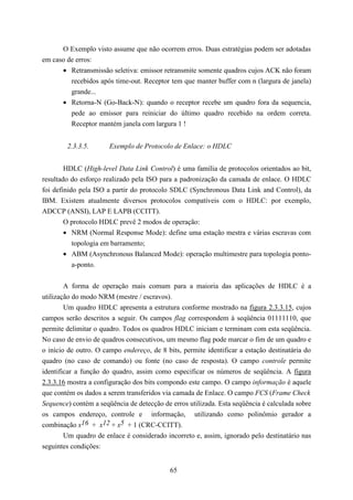 O Exemplo visto assume que não ocorrem erros. Duas estratégias podem ser adotadas
em caso de erros:
      • Retransmissão seletiva: emissor retransmite somente quadros cujos ACK não foram
         recebidos após time-out. Receptor tem que manter buffer com n (largura de janela)
         grande...
      • Retorna-N (Go-Back-N): quando o receptor recebe um quadro fora da sequencia,
         pede ao emissor para reiniciar do último quadro recebido na ordem correta.
         Receptor mantém janela com largura 1 !


        2.3.3.5.       Exemplo de Protocolo de Enlace: o HDLC


        HDLC (High-level Data Link Control) é uma família de protocolos orientados ao bit,
resultado do esforço realizado pela ISO para a padronização da camada de enlace. O HDLC
foi definido pela ISO a partir do protocolo SDLC (Synchronous Data Link and Control), da
IBM. Existem atualmente diversos protocolos compatíveis com o HDLC: por exemplo,
ADCCP (ANSI), LAP E LAPB (CCITT).
        O protocolo HDLC prevê 2 modos de operação:
        • NRM (Normal Response Mode): define uma estação mestra e várias escravas com
           topologia em barramento;
        • ABM (Asynchronous Balanced Mode): operação multimestre para topologia ponto-
           a-ponto.


        A forma de operação mais comum para a maioria das aplicações de HDLC é a
utilização do modo NRM (mestre / escravos).
        Um quadro HDLC apresenta a estrutura conforme mostrado na figura 2.3.3.15, cujos
campos serão descritos a seguir. Os campos flag correspondem à seqüência 01111110, que
permite delimitar o quadro. Todos os quadros HDLC iniciam e terminam com esta seqüência.
No caso de envio de quadros consecutivos, um mesmo flag pode marcar o fim de um quadro e
o início de outro. O campo endereço, de 8 bits, permite identificar a estação destinatária do
quadro (no caso de comando) ou fonte (no caso de resposta). O campo controle permite
identificar a função do quadro, assim como especificar os números de seqüência. A figura
2.3.3.16 mostra a configuração dos bits compondo este campo. O campo informação é aquele
que contém os dados a serem transferidos via camada de Enlace. O campo FCS (Frame Check
Sequence) contém a seqüência de detecção de erros utilizada. Esta seqüência é calculada sobre
os campos endereço, controle e informação, utilizando como polinômio gerador a
combinação x16 + x12 + x5 + 1 (CRC-CCITT).
        Um quadro de enlace é considerado incorreto e, assim, ignorado pelo destinatário nas
seguintes condições:


                                            65
 