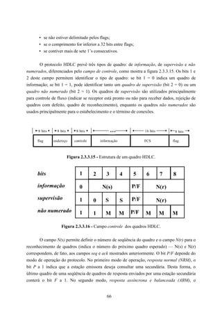• se não estiver delimitado pelos flags;
       • se o comprimento for inferior a 32 bits entre flags;
       • se contiver mais de sete 1’s consecutivos.


       O protocolo HDLC prevê três tipos de quadro: de informação, de supervisão e não
numerados, diferenciados pelo campo de controle, como mostra a figura 2.3.3.15. Os bits 1 e
2 deste campo permitem identificar o tipo de quadro: se bit 1 = 0 indica um quadro de
informação; se bit 1 = 1, pode identificar tanto um quadro de supervisão (bit 2 = 0) ou um
quadro não numerado (bit 2 = 1). Os quadros de supervisão são utilizados principalmente
para controle de fluxo (indicar se receptor está pronto ou não para receber dados, rejeição de
quadros com defeito, quadro de reconhecimento), enquanto os quadros não numerados são
usados principalmente para o estabelecimento e o término de conexões.



      8 bits     8 bits        8 bits              ***             16 bits           8 bits

      flag     endereço      controle       informação             FCS              flag



                          Figura 2.3.3.15 - Estrutura de um quadro HDLC.


      bits                       1      2      3         4   5      6         7     8

      informação                 0           N(s)            P/F             N(r)
      supervisão                 1      0      S         S   P/F             N(r)
      não numerado               1      1      M         M   P/F   M          M     M

                   Figura 2.3.3.16 - Campo controle dos quadros HDLC.


       O campo N(s) permite definir o número de seqüência do quadro e o campo N(r) para o
reconhecimento de quadros (indica o número do próximo quadro esperado) — N(s) e N(r)
correspondem, de fato, aos campos seq e ack mostrados anteriormente. O bit P/F depende do
modo de operação do protocolo. No primeiro modo de operação, resposta normal (NRM), o
bit P a 1 indica que a estação emissora deseja consultar uma secundária. Desta forma, o
último quadro de uma seqüência de quadros de resposta enviados por uma estação secundária
conterá o bit F a 1. No segundo modo, resposta assíncrona e balanceada (ABM), o


                                               66
 