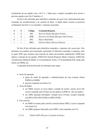recebimento de um quadro com o bit P a 1 indica que a estação secundária deve enviar o
próximo quadro com o bit F também a 1.
       Os bits S são utilizados para identificar comandos de supervisão, particularmente para
comandos de reconhecimento e de controle de fluxo. A tabela abaixo mostra as possíveis
combinações dos bits S e os comandos / respostas associados.


  S        S         Código       Comando/Resposta
  0        0           RR         Receiver Ready (Receptor Pronto)
  1        0          RNR         Receiver Not Ready (Receptor Não Pronto)
  0        1          REJ         Reject (Rejeitado)
  1        1          SREJ        Selective Reject (Recusa Seletiva)


        Os bits M são utilizados para identificar comandos e respostas não numeradas. Eles
permitem, nos quadros sem numeração, representar 32 diferentes comandos e respostas, entre
os quais DISC para terminar uma conexão de enlace previamente estabelecida, FRMR para
indicar a rejeição de um quadro, SNRM (Set Normal Response Mode, Connect), SABM (Set
Asynchronous Balanced Mode), UA (Unnumbered ACK), UP (Unnumbered Poll, usado pelo
mestre em NRM), etc...
        A operação do protocolo pode ser ilustrada como segue:



       • Inicio de operação:
              • ajuste do modo de operação e estabelecimento de uma conexão (frame
                 SNRM ou SABM)
             • parceiro responde com frame UA
       • Troca de Dados:
             • em NRM, escravo só envia dados a pedido do mestre: mestre envia UP,
                escravo responde com I-Frame (se tem dados) ou RNR (se não tem dados)
             • em ABM, operação full-duplex. Estação envia I-Frame, receptor responde
                com RR (ACK), REJ (NAK) ou SREJ (NAK)
       • Fim conexão:
             • em NRM só mestre pode concluir conexão (frame DISC); escravo responde
                com frame UA.
             • em ABM, qualquer lado pode enviar DISC; outro responde com UA.


        2.3.3.6.       Padrão IEEE 802 para a Camada de Enlace




                                            67
 