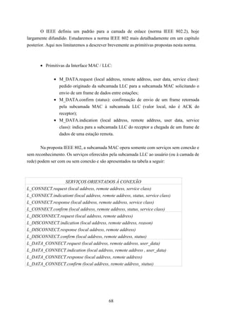 O IEEE definiu um padrão para a camada de enlace (norma IEEE 802.2), hoje
largamente difundido. Estudaremos a norma IEEE 802 mais detalhadamente em um capítulo
posterior. Aqui nos limitaremos a descrever brevemente as primitivas propostas nesta norma.



       • Primitivas da Interface MAC / LLC:


              • M_DATA.request (local address, remote address, user data, service class):
                pedido originado da subcamada LLC para a subcamada MAC solicitando o
                envio de um frame de dados entre estações;
              • M_DATA.confirm (status): confirmação de envio de um frame retornada
                pela subcamada MAC à subcamada LLC (valor local, não é ACK do
                receptor);
              • M_DATA.indication (local address, remote address, user data, service
                class): indica para a subcamada LLC do receptor a chegada de um frame de
                dados de uma estação remota.


       Na proposta IEEE 802, a subcamada MAC opera somente com serviços sem conexão e
sem reconhecimento. Os serviços oferecidos pela subcamada LLC ao usuário (ou à camada de
rede) podem ser com ou sem conexão e são apresentados na tabela a seguir:



                    SERVIÇOS ORIENTADOS À CONEXÃO
L_CONNECT.request (local address, remote address, service class)
L_CONNECT.indicationt (local address, remote address, status, service class)
L_CONNECT.response (local address, remote address, service class)
L_CONNECT.confirm (local address, remote address, status, service class)
L_DISCONNECT.request (local address, remote address)
L_DISCONNECT.indication (local address, remote address, reason)
L_DISCONNECT.response (local address, remote address)
L_DISCONNECT.confirm (local address, remote address, status)
L_DATA_CONNECT.request (local address, remote address, user_data)
L_DATA_CONNECT.indication (local address, remote address , user_data)
L_DATA_CONNECT.response (local address, remote address)
L_DATA_CONNECT.confirm (local address, remote address¸ status)




                                           68
 