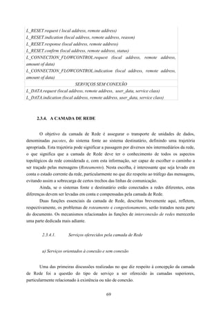 L_RESET.request ( local address, remote address)
L_RESET.indication (local address, remote address, reason)
L_RESET.response (local address, remote address)
L_RESET.confirm (local address, remote address, status)
L_CONNECTION_FLOWCONTROL.request (local address, remote address,
amount of data)
L_CONNECTION_FLOWCONTROL.indication (local address, remote address,
amount of data)
                          SERVIÇOS SEM CONEXÃO
L_DATA.request (local address, remote address, user_data, service class)
L_DATA.indication (local address, remote address, user_data, service class)



     2.3.4. A CAMADA DE REDE


        O objetivo da camada de Rede é assegurar o transporte de unidades de dados,
denominadas pacotes, do sistema fonte ao sistema destinatário, definindo uma trajetória
apropriada. Esta trajetória pode significar a passagem por diversos nós intermediários da rede,
o que significa que a camada de Rede deve ter o conhecimento de todos os aspectos
topológicos da rede considerada e, com esta informação, ser capaz de escolher o caminho a
ser traçado pelas mensagens (Roteamento). Nesta escolha, é interessante que seja levado em
conta o estado corrente da rede, particularmente no que diz respeito ao tráfego das mensagens,
evitando assim a sobrecarga de certos trechos das linhas de comunicação.
        Ainda, se o sistemas fonte e destinatário estão conectados a redes diferentes, estas
diferenças devem ser levadas em conta e compensadas pela camada de Rede.
        Duas funções essenciais da camada de Rede, descritas brevemente aqui, refletem,
respectivamente, os problemas de roteamento e congestionamento, serão tratados nesta parte
do documento. Os mecanismos relacionados às funções de interconexão de redes merecerão
uma parte dedicada mais adiante.


        2.3.4.1.       Serviços oferecidos pela camada de Rede


        a) Serviços orientados à conexão e sem conexão


        Uma das primeiras discussões realizadas no que diz respeito à concepção da camada
de Rede foi a questão do tipo de serviço a ser oferecido às camadas superiores,
particularmente relacionado à existência ou não de conexão.


                                             69
 