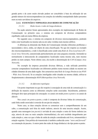grande porte e de custo muito elevado podem ser concebidos à base da utilização de um
grande número de microcomputadores (ou estações de trabalho) manipulando dados presentes
num ou mais servidores de arquivos.
     2.1.3. EXTENSÃO E TOPOLOGIA DAS REDES DE COMUNICAÇÃO
        2.1.3.1.       Redes locais e redes de longa distância

       Na seção anterior foram apresentados dois exemplos de implementação de Redes de
Comunicação: no primeiro caso, o sistema era composto de diversos computadores
espalhados cada um numa fábrica da empresa.
       No segundo caso, o sistema era composto de diversos microcomputadores, podendo
todos estar localizados na mesma sala ou em salas vizinhas num mesmo edifício.
       A diferença na dimensão das Redes de Comunicação introduz diferentes problemas e
necessidades e deve, então, ser objeto de uma classificação. No que diz respeito ao exemplo
dos microcomputadores, a rede é classificada como sendo uma Rede de Área Local (ou LAN -
Local Area Network), caracterizada particularmente por uma pequena extensão, limitando-se
normalmente à interconexão de computadores localizados numa mesma sala, num mesmo
prédio ou num campus. Neste último caso, ela recebe a denominação de CAN (Campus Area
Network).
       No exemplo da empresa possuindo diversas fábricas, a rede utilizada permitiria
conectar computadores localizados em diferentes prédios numa mesma cidade ou mesmo em
cidades distantes de uma dada região. Isto caracteriza uma Rede de Longa Distância (ou WAN
- Wide Area Network). Se as estações interligadas estão situadas na mesma cidade, utiliza-se
freqüentemente a denominação MAN (Metropolitan Area Network).


        2.1.3.2.       As diferentes topologias
        Um ponto importante no que diz respeito à concepção de uma rede de comunicação é a
definição da maneira como as diferentes estações serão associadas. Inicialmente, podemos
distinguir dois tipos principais de concepção: os canais em modo ponto-a-ponto e os canais de
difusão.
        Nos canais em ponto-a-ponto, a rede é composta de diversas linhas de comunicação,
cada linha sendo associada à conexão de um par de estações.
        Neste caso, se duas estações devem se comunicar sem o compartilhamento de um
cabo, a comunicação será feita de modo indireto, através de uma terceira estação. Assim,
quando uma mensagem (ou pacote) é enviada de uma estação a outra de forma indireta (ou
seja, através de uma ou mais estações intermediárias), ela será recebida integralmente por
cada estação e, uma vez que a linha de saída da estação considerada está livre, retransmitida à
estação seguinte. Esta política de transmissão é também conhecida como “store and forward”
ou comutação de pacotes. A maior parte das redes de longa distância é do tipo ponto-a-ponto.


                                             7
 
