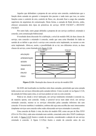 Aqueles que defendiam a proposta de um serviço sem conexão, estabeleciam que a
função desta camada era garantir o transporte dos pacotes e nada mais que isso, as outras
funções como o controle de erro, controle de fluxo, etc, devendo ficar a cargo das camadas
superiores da arquitetura de comunicação. Desta forma, a camada de Rede deveria, então,
oferecer unicamente dois tipos de primitivas de serviço: SEND PACKET e RECEIVE
PACKET.
        Por outro lado, outro grupo defendia a proposta de um serviço confiável, orientado à
conexão, com comunicação bidirecional.
        O resultado desta discussão foi a definição, a nível do modelo OSI, de duas classes de
serviço, sem conexão e orientado à conexão, sendo que uma certa liberdade foi dada no
sentido de se definir a que nível o serviço com conexão seria implantado, ou mesmo se este
seria implantado. Abriu-se, assim, a possibilidade de se ter, nos diferentes níveis, as duas
classes de serviço, como ilustrado pela figura 2.3.24.
                                  serviço orientado                 serviço sem
                                      conexão                        conexão

           APLICAÇÃO

           APRESENTAÇÃO

           SESSÃO

           TRANSPORTE

           REDE

           ENLACE
                         SAP

           FÍSICA


              Figura 2.3.24 - Ilustração das classes de serviço do modelo OSI.


        Os SAPs são localizados na interface entre duas camadas, permitindo que uma camada
tenha acesso aos serviços oferecidos pela camada inferior. Como se pode ver na figura 2.3.24,
da camada de Enlace para cima, os serviços podem ser sem ou com conexão.
        Pode-se ter, desde o nível Aplicação, um serviço totalmente orientado à conexão ou,
de maneira oposta, sem conexão. Ainda, é possível ter-se num dado nível, um serviço
orientado conexão, mesmo se os serviços oferecidos pelas camadas inferiores são sem
conexão. O inverso também é verdadeiro, embora não seja uma escolha das mais interessantes
(implantar serviços sem conexão sobre redes oferecendo serviços orientados à conexão).
        Uma conexão de Rede é vista, da ótica do modelo OSI, como um par de filas FIFO
(FIrst In FIrst Out), cada uma orientada num sentido, conectado entre dois NSAPs (endereços
de rede). A figura 2.3.25 ilustra o estado da conexão, considerando a adoção de um serviço
orientado à conexão. A figura 2.3.25(a) ilustra o estado da conexão antes do seu



                                                 70
 
