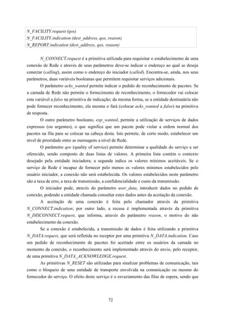 N_FACILITY.request (qos)
N_FACILITY.indication (dest_address, qos, reason)
N_REPORT.indication (dest_address, qos, reason)


        N_CONNECT.request é a primitiva utilizada para requisitar o estabelecimento de uma
conexão de Rede e através de seus parâmetros deve-se indicar o endereço ao qual se deseja
conectar (calling), assim como o endereço do iniciador (called). Encontra-se, ainda, nos seus
parâmetros, duas variáveis booleanas que permitem requisitar serviços adicionais.
        O parâmetro acks_wanted permite indicar o pedido de reconhecimento de pacotes. Se
a camada de Rede não permite o fornecimento de reconhecimento, o fornecedor vai colocar
esta variável a falso na primitiva de indicação; da mesma forma, se a entidade destinatária não
pode fornecer reconhecimento, ela mesma o fará (colocar acks_wanted a falso) na primitiva
de resposta.
        O outro parâmetro booleano, exp_wanted, permite a utilização de serviços de dados
expressos (ou urgentes), o que significa que um pacote pode violar a ordem normal dos
pacotes na fila para se colocar na cabeça desta. Isto permite, de certo modo, estabelecer um
nível de prioridade entre as mensagens a nível de Rede.
        O parâmetro qos (quality of service) permite determinar a qualidade do serviço a ser
oferecido, sendo composto de duas listas de valores. A primeira lista contém o contexto
desejado pela entidade iniciadora; a segunda indica os valores mínimos aceitáveis. Se o
serviço de Rede é incapaz de fornecer pelo menos os valores mínimos estabelecidos pelo
usuário iniciador, a conexão não será estabelecida. Os valores estabelecidos neste parâmetro
são a taxa de erro, a taxa de transmissão, a confidencialidade e custo da transmissão.
        O iniciador pode, através do parâmetro user_data, introduzir dados no pedido de
conexão, podendo a entidade chamada consultar estes dados antes da aceitação da conexão.
        A aceitação de uma conexão é feita pelo chamador através da primitiva
N_CONNECT.indication; por outro lado, a recusa é implementada através da primitiva
N_DISCONNECT.request, que informa, através do parâmetro reason, o motivo do não
estabelecimento da conexão.
        Se a conexão é estabelecida, a transmissão de dados é feita utilizando a primitiva
N_DATA.request, que será refletida no receptor por uma primitiva N_DATA.indication. Caso
um pedido de reconhecimento de pacotes foi acertado entre os usuários da camada no
momento da conexão, o reconhecimento será implementado através do envio, pelo receptor,
de uma primitiva N_DATA_ACKNOWLEDGE.request.
        As primitivas N_RESET são utilizadas para sinalizar problemas de comunicação, tais
como o bloqueio de uma entidade de transporte envolvida na comunicação ou mesmo do
fornecedor do serviço. O efeito deste serviço é o esvaziamento das filas de espera, sendo que




                                             72
 
