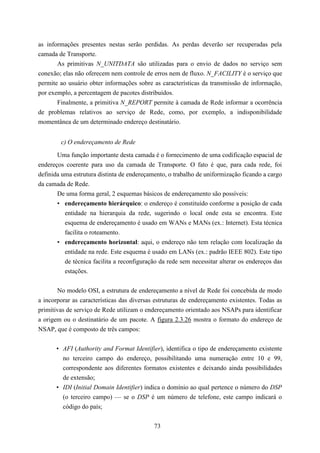 as informações presentes nestas serão perdidas. As perdas deverão ser recuperadas pela
camada de Transporte.
       As primitivas N_UNITDATA são utilizadas para o envio de dados no serviço sem
conexão; elas não oferecem nem controle de erros nem de fluxo. N_FACILITY é o serviço que
permite ao usuário obter informações sobre as características da transmissão de informação,
por exemplo, a percentagem de pacotes distribuídos.
       Finalmente, a primitiva N_REPORT permite à camada de Rede informar a ocorrência
de problemas relativos ao serviço de Rede, como, por exemplo, a indisponibilidade
momentânea de um determinado endereço destinatário.


        c) O endereçamento de Rede

       Uma função importante desta camada é o fornecimento de uma codificação espacial de
endereços coerente para uso da camada de Transporte. O fato é que, para cada rede, foi
definida uma estrutura distinta de endereçamento, o trabalho de uniformização ficando a cargo
da camada de Rede.
       De uma forma geral, 2 esquemas básicos de endereçamento são possíveis:
       • endereçamento hierárquico: o endereço é constituído conforme a posição de cada
          entidade na hierarquia da rede, sugerindo o local onde esta se encontra. Este
          esquema de endereçamento é usado em WANs e MANs (ex.: Internet). Esta técnica
          facilita o roteamento.
       • endereçamento horizontal: aqui, o endereço não tem relação com localização da
          entidade na rede. Este esquema é usado em LANs (ex.: padrão IEEE 802). Este tipo
          de técnica facilita a reconfiguração da rede sem necessitar alterar os endereços das
          estações.


       No modelo OSI, a estrutura de endereçamento a nível de Rede foi concebida de modo
a incorporar as características das diversas estruturas de endereçamento existentes. Todas as
primitivas de serviço de Rede utilizam o endereçamento orientado aos NSAPs para identificar
a origem ou o destinatário de um pacote. A figura 2.3.26 mostra o formato do endereço de
NSAP, que é composto de três campos:


       • AFI (Authority and Format Identifier), identifica o tipo de endereçamento existente
         no terceiro campo do endereço, possibilitando uma numeração entre 10 e 99,
         correspondente aos diferentes formatos existentes e deixando ainda possibilidades
         de extensão;
       • IDI (Initial Domain Identifier) indica o domínio ao qual pertence o número do DSP
         (o terceiro campo) — se o DSP é um número de telefone, este campo indicará o
         código do país;


                                            73
 