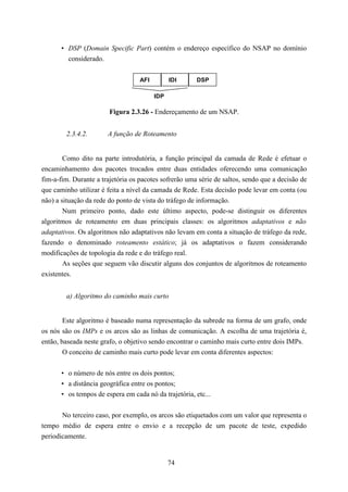 • DSP (Domain Specific Part) contém o endereço específico do NSAP no domínio
         considerado.


                                   AFI         IDI     DSP

                                         IDP

                        Figura 2.3.26 - Endereçamento de um NSAP.


        2.3.4.2.       A função de Roteamento


       Como dito na parte introdutória, a função principal da camada de Rede é efetuar o
encaminhamento dos pacotes trocados entre duas entidades oferecendo uma comunicação
fim-a-fim. Durante a trajetória os pacotes sofrerão uma série de saltos, sendo que a decisão de
que caminho utilizar é feita a nível da camada de Rede. Esta decisão pode levar em conta (ou
não) a situação da rede do ponto de vista do tráfego de informação.
        Num primeiro ponto, dado este último aspecto, pode-se distinguir os diferentes
algoritmos de roteamento em duas principais classes: os algoritmos adaptativos e não
adaptativos. Os algoritmos não adaptativos não levam em conta a situação de tráfego da rede,
fazendo o denominado roteamento estático; já os adaptativos o fazem considerando
modificações de topologia da rede e do tráfego real.
        As seções que seguem vão discutir alguns dos conjuntos de algoritmos de roteamento
existentes.


        a) Algoritmo do caminho mais curto


        Este algoritmo é baseado numa representação da subrede na forma de um grafo, onde
os nós são os IMPs e os arcos são as linhas de comunicação. A escolha de uma trajetória é,
então, baseada neste grafo, o objetivo sendo encontrar o caminho mais curto entre dois IMPs.
        O conceito de caminho mais curto pode levar em conta diferentes aspectos:


       • o número de nós entre os dois pontos;
       • a distância geográfica entre os pontos;
       • os tempos de espera em cada nó da trajetória, etc...


       No terceiro caso, por exemplo, os arcos são etiquetados com um valor que representa o
tempo médio de espera entre o envio e a recepção de um pacote de teste, expedido
periodicamente.


                                               74
 