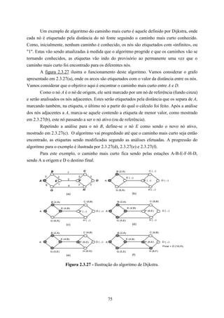Um exemplo de algoritmo do caminho mais curto é aquele definido por Dijkstra, onde
cada nó é etiquetado pela distância do nó fonte seguindo o caminho mais curto conhecido.
Como, inicialmente, nenhum caminho é conhecido, os nós são etiquetados com «infinito», ou
"1". Estas vão sendo atualizadas à medida que o algoritmo progride e que os caminhos vão se
tornando conhecidos, as etiquetas vão indo do provisório ao permanente uma vez que o
caminho mais curto foi encontrado para os diferentes nós.
        A figura 2.3.27 ilustra o funcionamento deste algoritmo. Vamos considerar o grafo
apresentado em 2.3.27(a), onde os arcos são etiquetados com o valor da distância entre os nós.
Vamos considerar que o objetivo aqui é encontrar o caminho mais curto entre A e D.
        Como o nó A é o nó de origem, ele será marcado por um nó de referência (fundo cinza)
e serão analisados os nós adjacentes. Estes serão etiquetados pela distância que os separa de A,
marcando também, na etiqueta, o último nó a partir do qual o cálculo foi feito. Após a análise
dos nós adjacentes a A, marca-se aquele contendo a etiqueta de menor valor, como mostrado
em 2.3.27(b), este nó passando a ser o nó ativo (ou de referência).
        Repetindo a análise para o nó B, define-se o nó E como sendo o novo nó ativo,
mostrado em 2.3.27(c). O algoritmo vai progredindo até que o caminho mais curto seja então
encontrado, as etiquetas sendo modificadas segundo as análises efetuadas. A progressão do
algoritmo para o exemplo é ilustrada por 2.3.27(d), 2.3.27(e) e 2.3.27(f).
        Para este exemplo, o caminho mais curto fica sendo pelas estações A-B-E-F-H-D,
sendo A a origem e D o destino final.

               B                           C                              B (2,A)                   C ( ,-)
                                7
           2           2             3             3
                                                                                     E ( ,-)
                                2
       A           E                 F                 D         A                              F ( ,-)        D ( ,-)

           6           1             2             2
                                4

               G                           H                              G (6,A)                   H ( ,-)
                               (a)                                                        (b)


               B (2,A)                     C (9,B)                         B (2,A)                   C (9,B)


                           E (4,B)                                                   E (4,B)
       A                              F ( ,-)          D ( ,-)   A                              F (6,E)        D ( ,-)



               G (6,A)                     H ( ,-)                        G (5,E)                    H ( ,-)

                               (c)                                                        (d)


               B (2,A)                     C (9,B)                         B (2,A)                   C (9,B)


                           E (4,B)                                                  E (4,B)
       A                                 F (6,E)       D ( ,-)   A                              F (6,E)        D ( ,-)
                                                                                                                Final = D (10,H)

               G (5,E)                     H (9,G)                        G (5,E)                    H (8,F)
                               (e)                                                        (f)


                              Figura 2.3.27 - Ilustração do algoritmo de Dijkstra.




                                                                     75
 