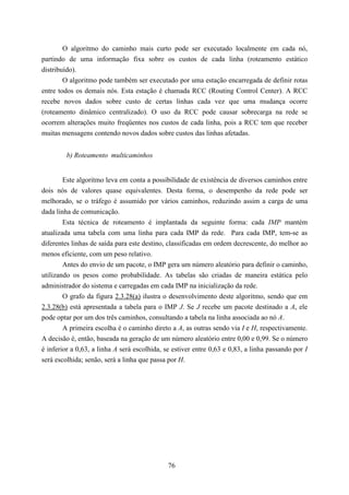 O algoritmo do caminho mais curto pode ser executado localmente em cada nó,
partindo de uma informação fixa sobre os custos de cada linha (roteamento estático
distribuído).
        O algoritmo pode também ser executado por uma estação encarregada de definir rotas
entre todos os demais nós. Esta estação é chamada RCC (Routing Control Center). A RCC
recebe novos dados sobre custo de certas linhas cada vez que uma mudança ocorre
(roteamento dinâmico centralizado). O uso da RCC pode causar sobrecarga na rede se
ocorrem alterações muito freqüentes nos custos de cada linha, pois a RCC tem que receber
muitas mensagens contendo novos dados sobre custos das linhas afetadas.


         b) Roteamento multicaminhos


        Este algoritmo leva em conta a possibilidade de existência de diversos caminhos entre
dois nós de valores quase equivalentes. Desta forma, o desempenho da rede pode ser
melhorado, se o tráfego é assumido por vários caminhos, reduzindo assim a carga de uma
dada linha de comunicação.
        Esta técnica de roteamento é implantada da seguinte forma: cada IMP mantém
atualizada uma tabela com uma linha para cada IMP da rede. Para cada IMP, tem-se as
diferentes linhas de saída para este destino, classificadas em ordem decrescente, do melhor ao
menos eficiente, com um peso relativo.
        Antes do envio de um pacote, o IMP gera um número aleatório para definir o caminho,
utilizando os pesos como probabilidade. As tabelas são criadas de maneira estática pelo
administrador do sistema e carregadas em cada IMP na inicialização da rede.
        O grafo da figura 2.3.28(a) ilustra o desenvolvimento deste algoritmo, sendo que em
2.3.28(b) está apresentada a tabela para o IMP J. Se J recebe um pacote destinado a A, ele
pode optar por um dos três caminhos, consultando a tabela na linha associada ao nó A.
        A primeira escolha é o caminho direto a A, as outras sendo via I e H, respectivamente.
A decisão é, então, baseada na geração de um número aleatório entre 0,00 e 0,99. Se o número
é inferior a 0,63, a linha A será escolhida, se estiver entre 0,63 e 0,83, a linha passando por I
será escolhida; senão, será a linha que passa por H.




                                              76
 
