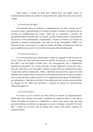 Sendo assim, a camada de Rede deve também fazer este papel, através da
implementação de funções de controle de congestionamento, alguns dos quais serão descritos
a seguir.


        a) Pré-alocação de buffers

       Uma primeira forma de controlar o congestionamento da rede é através da pré-
alocação de buffers, particularmente se o serviço é orientado à conexão. Isto significa que, no
momento do estabelecimento do circuito virtual que vai caracterizar a conexão, um
determinado número de buffers deve ser alocado em cada nó para permitir o armazenamento
dos pacotes a serem retransmitidos. Evidentemente, o número de buffers a ser alocado vai
depender do protocolo implementado entre cada par de nós intermediários (IMPs). Um
algoritmo do tipo “envia-espera” vai exigir um número de buffers evidentemente menor do
que um algoritmo que autorize o envio de diversos pacotes antes da retransmissão.


        b) A destruição de pacotes

        Um outro mecanismo que é adotado para o controle de congestão é o da destruição de
pacotes. Neste caso, não existe reserva prévia de buffers, de modo que, se um pacote chega
num IMP e este não dispõe de buffer para o seu armazenamento, este é simplesmente
destruído (ou descartado). Se o serviço oferecido é do tipo “datagrama”, não há mais nada a
fazer; por outro lado, se este é orientado à conexão, o pacote deverá ser armazenado em algum
nó para uma possível retransmissão. Ainda, a destruição de pacotes deve seguir uma certa
disciplina: por exemplo, destruir um pacote de reconhecimento pode não ser uma boa solução,
uma vez que este pacote poderia permitir ao nó o apagamento de um pacote de informação e,
por conseqüência, a liberação de um buffer. Uma solução para isto é a reserva, para cada linha
de chegada, de um buffer que possibilite a recepção de pacotes de reconhecimento
endereçados àquele nó.


        c) O controle de fluxo

       O controle de fluxo consiste em outra técnica de controle de congestionamento,
embora não muito eficiente nesta tarefa. O problema do controle do fluxo é o fato que os
limites do tráfego não podem ser estabelecidos a valores muito baixos, pois isto pode
provocar problemas de eficiência na aplicação se um pico de tráfego é requerido. Por outro
lado, a escolha de um limite alto de tráfego pode resultar num controle medíocre do
congestionamento.




                                             79
 
