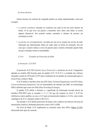 d) outras técnicas


      Outras técnicas de controle de congestão podem ser ainda implementadas, como por
exemplo:


       • o controle isarítmico, baseado na existência em cada nó de um certo número de
         fichas. O nó que tiver um pacote a transmitir, deve obter uma ficha, se existir
         alguma disponível. Isto permite manter constante o número de pacotes em
         circulação na rede;


       • os pacotes de estrangulamento, enviados por um nó ao usuário do serviço de rede,
         indicando que determinadas linhas de saída estão no limite da saturação. Isto faz
         com que o usuário reduza o envio de pacotes para o destino utilizando aquela linha
         até que a situação retome a normalidade.


        2.3.4.4.       Exemplos de Protocolos de Rede


        a) Protocolo X.25 PLP


        O protocolo X.25 PLP (Packet Layer Protocol) é o protocolo de nível 3 largamente
adotado no modelo OSI fazendo parte do padrão X.25. O X.25 é o resultado dos esforços
efetuados a partir de 1974 pelo CCITT para a definição de um padrão de comunicação para os
níveis Físico, Enlace e Rede.
        O X.25 define a interface entre um DTE (Data Terminal Equipment) e um DCE (Data
Circuit-terminating Equipment). Um nó intermediário da subrede (um IMP, na terminologia
OSI) é definido aqui como um DSE (Data Switching Exchange).
        O padrão X.25 define o formato e o significado da informação trocada através da
interface DTE-DCE para as camadas 1, 2 e 3. No que diz respeito ao nível 1, X.25 faz
referência a outros padrões, no caso o X.21 para as transmissões digitais e X.21bis, uma versão
«analógica» do X.21, bastante similar a RS-232-C.
        Na camada 2, X.25 define protocolos de enlace com o objetivo de oferecer um meio de
transmissão confiável, definindo protocolos como LAP e LAPB.
        No nível de Rede, X.25 implementa as conexões entre dois DTEs (figura 2.3.29),
oferecendo dois tipos de conexão:




                                             80
 