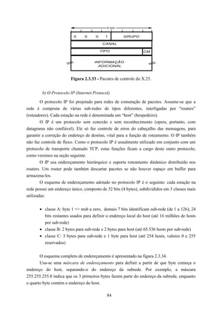 8 bits


                         0     0     0     1         GRUPO

                                          CANAL

                                         TIPO                   CM


                                     INFORMAÇÃO
                                       ADICIONAL



                        Figura 2.3.33 - Pacotes de controle do X.25.


        b) O Protocolo IP (Internet Protocol)

       O protocolo IP foi projetado para redes de comutação de pacotes. Assume-se que a
rede é composta de várias sub-redes de tipos diferentes, interligadas por “routers”
(roteadores). Cada estação na rede é denominada um “host” (hospedeiro).
        O IP é um protocolo sem conexão e sem reconhecimento (opera, portanto, com
datagrama não confiável). Ele só faz controle de erros do cabeçalho das mensagens, para
garantir a correção do endereço de destino, vital para a função de roteamento. O IP também
não faz controle de fluxo. Como o protocolo IP é usualmente utilizado em conjunto com um
protocolo de transporte chamado TCP, estas funções ficam a cargo deste outro protocolo,
como veremos na seção seguinte.
        O IP usa endereçamento hierárquico e suporta roteamento dinâmico distribuído nos
routers. Um router pode também descartar pacotes se não houver espaço em buffer para
armazena-los.
        O esquema de endereçamento adotado no protocolo IP é o seguinte: cada estação na
rede possui um endereço único, composto de 32 bits (4 bytes), subdivididos em 3 classes mais
utilizadas:


       • classe A: byte 1 => msb a zero, demais 7 bits identificam sub-rede (de 1 a 126); 24
         bits restantes usados para definir o endereço local do host (até 16 milhões de hosts
         por sub-rede)
       • classe B: 2 bytes para sub-rede e 2 bytes para host (até 65.536 hosts por sub-rede)
       • classe C: 3 bytes para sub-rede e 1 byte para host (até 254 hosts, valores 0 e 255
         reservados)


       O esquema completo de endereçamento é apresentado na figura 2.3.34.
       Usa-se uma máscara de endereçamento para definir a partir de que byte começa o
endereço do host, separando-o do endereço da subrede. Por exemplo, a máscara
255.255.255.0 indica que os 3 primeiros bytes fazem parte do endereço da subrede, enquanto
o quarto byte contém o endereço do host.

                                            84
 