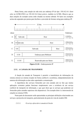 Desta forma, uma estação de rede teria um endereço IP do tipo: 150.162.14.1 (host
atlas no LCMI-UFSC) ou 150.162.14.4 (host polaris, também no LCMI). Observe que as
duas estações do exemplo acima estão situadas na mesma subrede. Os bytes nos exemplos
acima são separados por pontos para facilitar a conversão do formato string para endereço IP.


                                           32 bits



classe                                                                           Endereços

  A      0       Sub-rede                            Host                        1.0.0.0 a
                                                                                 127 255 25

  B      10 Sub-rede                                          Host               128.0.0.0 a
                                                                                 191 255 25

  C      110                         Sub-rede                        Host        192.0.0.0 a
                                                                                 223 255 25

  D           1110                      Endereço para Multicast                  224.0.0.0 a
                                                                                 239 255 25

  E           11110                      Reservado para uso futuro               240.0.0.0 a
                                                                                 247 255 25
                                 Figura 2.3.34 – Endereçamento IP


      2.3.5. A CAMADA DE TRANSPORTE


       A função da camada de Transporte é permitir a transferência de informações do
sistema emissor ao sistema receptor de forma confiável e econômica, independentemente da
natureza da informação ou das redes suportando a comunicação.
       A importância dos serviços fornecidos por esta camada está no fato que muitas
aplicações existentes podem funcionar simplesmente com a existência de um serviço
confiável de transporte de informação, o que quer dizer que os serviços que poderiam ser
fornecidos pelas camadas superiores são dispensáveis. Um exemplo disto é a interconexão de
estações no sistema UNIX.
       Nesta parte do documento serão apresentadas as principais definições relacionadas aos
serviços e protocolos de transporte, particularmente do ponto de vista do modelo OSI.


             2.3.5.1.       O serviço oferecido à camada de Sessão



                                                85
 