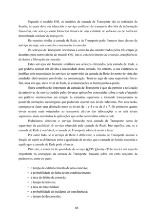 Segundo o modelo OSI, os usuários da camada de Transporte são as entidades de
Sessão, às quais deve ser oferecido o serviço confiável de transporte dos bits de informação
fim-a-fim, este serviço sendo fornecido através de uma entidade de software ou de hardware
denominada entidade de transporte.
        De maneira similar à camada de Rede, a de Transporte pode fornecer duas classes de
serviço, ou seja, sem conexão e orientados à conexão.
        Os serviços de Transporte orientados à conexão são caracterizados pelas três etapas já
descritas para outros níveis do modelo OSI, isto é, estabelecimento de conexão, transferência
de dados e liberação da conexão.
        Estes serviços são bastante similares aos serviços oferecidos pela camada de Rede, o
que poderia colocar em dúvida a necessidade desta camada. No entanto, a sua existência se
justifica pela necessidade de serviços de supervisão da camada de Rede do ponto de vista das
entidades efetivamente envolvidas na comunicação. Trata-se aqui de uma supervisão fim-a-
fim, uma vez que, até o nível de Rede, as comunicações se fazem ponto-a-ponto.
        Outra contribuição importante da camada de Transporte é que ela permite a utilização
de primitivas de serviço padrão pelas diversas aplicações construídas sobre a rede efetuando
um perfeito «isolamento» em relação às camadas superiores e tornando transparentes as
possíveis alterações tecnológicas que poderiam ocorrer nos níveis inferiores. Por esta razão,
constuma-se fazer uma distinção entre os níveis de 1 a 4 e os de 5 a 7. Os primeiros quatro
níveis seriam mais orientados ao transporte efetivo das informações e os três níveis
superiores, mais orientados às aplicações que serão construídas sobre a rede.
        Poderíamos sintetizar o serviço fornecido pela camada de Transporte como de
supervisor da qualidade de serviço oferecido pela camada de Rede. Isto significa que, se a
camada de Rede é confiável, a camada de Transporte não terá muito a fazer.
        Por outro lado, se o serviço de Rede é deficiente, a camada de Transporte assume a
função de suprir as diferenças entre a qualidade de serviço que a camada de Sessão necessita e
aquilo que a camada de Rede pode oferecer.
        Para isto, o conceito de qualidade de serviço (QOS, Quality Of Service) é um aspecto
importante na concepção da camada de Transporte, baseado sobre um certo conjunto de
parâmetros, entre os quais:


       •   o tempo de estabelecimento de uma conexão;
       •   a probabilidade de falha de um estabelecimento;
       •   a taxa de débito da conexão;
       •   o tempo de trânsito;
       •   a taxa de erro residual;
       •   a probabilidade de incidente de transferência;
       •   o tempo de desconexão;


                                             86
 