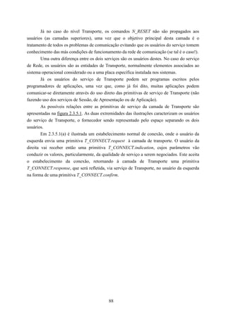 Já no caso do nível Transporte, os comandos N_RESET não são propagados aos
usuários (as camadas superiores), uma vez que o objetivo principal desta camada é o
tratamento de todos os problemas de comunicação evitando que os usuários do serviço tomem
conhecimento das más condições de funcionamento da rede de comunicação (se tal é o caso!).
        Uma outra diferença entre os dois serviços são os usuários destes. No caso do serviço
de Rede, os usuários são as entidades de Transporte, normalmente elementos associados ao
sistema operacional considerado ou a uma placa específica instalada nos sistemas.
        Já os usuários do serviço de Transporte podem ser programas escritos pelos
programadores de aplicações, uma vez que, como já foi dito, muitas aplicações podem
comunicar-se diretamente através do uso direto das primitivas de serviço de Transporte (não
fazendo uso dos serviços de Sessão, de Apresentação ou de Aplicação).
        As possíveis relações entre as primitivas de serviço da camada de Transporte são
apresentadas na figura 2.3.5.1. As duas extremidades das ilustrações caracterizam os usuários
do serviço de Transporte, o fornecedor sendo representado pelo espaço separando os dois
usuários.
        Em 2.3.5.1(a) é ilustrada um estabelecimento normal de conexão, onde o usuário da
esquerda envia uma primitiva T_CONNECT.request à camada de transporte. O usuário da
direita vai receber então uma primitiva T_CONNECT.indication, cujos parâmetros vão
conduzir os valores, particularmente, da qualidade de serviço a serem negociados. Este aceita
o estabelecimento da conexão, retornando à camada de Transporte uma primitiva
T_CONNECT.response, que será refletida, via serviço de Transporte, no usuário da esquerda
na forma de uma primitiva T_CONNECT.confirm.




                                            88
 