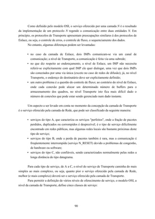 Como definido pelo modelo OSI, o serviço oferecido por uma camada N é o resultado
da implementação de um protocolo N regendo a comunicação entre duas entidades N. Em
princípio, os protocolos de Transporte apresentam preocupações similares à dos protocolos de
Enlace, ou seja, o controle de erros, o controle de fluxo, o sequenciamento dos dados.
       No entanto, algumas diferenças podem ser levantadas:


      • no caso da camada de Enlace, dois IMPs comunicam-se via um canal de
        comunicação; a nível de Transporte, a comunicação é feita via uma subrede;
      • no que diz respeito ao endereçamento, a nível de Enlace, um IMP não necessita
        referir-se explicitamente com qual IMP ele quer dialogar, uma vez que dois IMPs
        são conectados por uma via única (exceto no caso de redes de difusão); já, no nível
        Transporte, o endereço do destinatário deve ser explicitamente definido;
      • um outro problema é a questão do controle de fluxo; ao contrário do nível de Enlace,
        onde cada conexão pode alocar um determinado número de buffers para o
        armazenamento dos quadros, no nível Transporte isto fica mais difícil dado o
        número de conexões que pode estar sendo gerenciado num dado instante.


        Um aspecto a ser levado em conta no momento da concepção da camada de Transporte
é o serviço oferecido pela camada de Rede, que pode ser classificado da seguinte maneira:


      • serviços do tipo A, que caracteriza os serviços "perfeitos", onde a fração de pacotes
        perdidos, duplicados ou corrompidos é desprezível; é o tipo de serviço dificilmente
        encontrado em redes públicas, mas algumas redes locais são bastante próximas deste
        tipo de serviço;
      • serviços do tipo B, onde a perda de pacotes também é rara, mas a comunicação é
        freqüentemente interrompida (serviço N_RESET) devido a problemas de congestão,
        de hardware ou software;
      • serviços do tipo C, não confiáveis, sendo caracterizados normalmente pelas redes a
        longa distância do tipo datagrama.


       Para cada tipo de serviço, de A a C, o nível do serviço de Transporte caminha do mais
simples ao mais complexo, ou seja, quanto pior o serviço oferecido pela camada de Rede,
melhor (e mais complexo) deverá ser o serviço oferecido pela camada de Transporte.
       Para permitir a definição de vários níveis de oferecimento de serviço, o modelo OSI, a
nível da camada de Transporte, define cinco classes de serviço:




                                            90
 