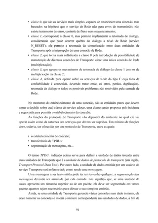• classe 0, que são os serviços mais simples, capazes de estabelecer uma conexão, mas
        baseados na hipótese que o serviço de Rede não gera erros de transmissão; não
        existe tratamento de erros, controle de fluxo nem sequenciamento;
      • classe 1, corresponde à classe 0, mas permite implementar a retomada de diálogo,
        considerando que pode ocorrer quebra do diálogo a nível de Rede (serviço
        N_RESET); ele permite a retomada da comunicação entre duas entidades de
        Transporte após a interrupção de uma conexão de Rede;
      • classe 2, que torna mais sofisticada a classe 0 pela introdução da possibilidade de
        manutenção de diversas conexões de Transporte sobre uma única conexão de Rede
        (multiplexação);
      • classe 3, que agrupa os mecanismos de retomada de diálogo da classe 1 com os de
        multiplexação da classe 2;
      • classe 4, definida para operar sobre os serviços de Rede do tipo C cuja falta de
        confiabilidade é conhecida, devendo tratar então os erros, perdas, duplicações,
        retomada de diálogo e todos os possíveis problemas não resolvidos pela camada de
        Rede.


        No momento do estabelecimento de uma conexão, são as entidades pares que devem
tomar a decisão sobre qual classe de serviço adotar, uma classe sendo proposta pelo iniciante
e negociada para permitir o estabelecimento da conexão.
        As funções do protocolo de Transporte vão depender do ambiente no qual ele vai
operar assim como da natureza dos serviços que devem ser supridos. Um mínimo de funções
deve, todavia, ser oferecido por um protocolo de Transporte, entre as quais:


      • o estabelecimento de conexão;
      • transferência de TPDUs;
      • segmentação de mensagens, etc...


       O termo TPDU indicado acima serve para definir a unidade de dados trocada entre
duas unidades de Transporte que é a unidade de dados de protocolo de transporte (em inglês,
Transport Protocol Data Unit). Por outro lado, a unidade de dados emitida por um usuário do
serviço Transporte será referenciado como sendo uma mensagem.
       Uma mensagem a ser transmitida pode ter um tamanho qualquer, a segmentação das
mensagens devendo ser assumida por esta camada. Isto significa que, se uma unidade de
dados apresenta um tamanho superior ao de um pacote, ela deve ser segmentada em tantos
pacotes quantos sejam necessários para efetuar a sua completa emissão.
       Ainda, se uma entidade de Transporte gerencia várias conexões num dado instante, ela
deve numerar as conexões e inserir o número correspondente nas unidades de dados, a fim de


                                            91
 