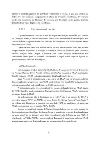 permitir à entidade receptora de identificar corretamente a conexão à qual esta unidade de
dados deve ser associada. Independente da classe de protocolo considerada, deve sempre
existir um mecanismo de liberação de conexão, esta liberação sendo, porém, diferente
dependendo da classe de protocolo considerada.


        2.3.5.4.       O gerenciamento de conexões


       O gerenciamento de conexões é uma das importantes funções assumidas pela camada
de Transporte. Como já foi dito, embora esta função possa parecer similar àquela suprida pela
camada de Enlace, o gerenciamento das conexões de Transporte é bem mais complexo do que
das conexões de Enlace.
       Gerenciar uma conexão a nível de enlace ou rede é relativamente fácil, pois envolve
sempre estações adjacentes. A situação se complica a nível de transporte, pois a conexão
envolve estações finais (origem e destino), com várias estações intermediárias não
consideradas como parte da conexão. Discutiremos a seguir vários aspectos ligados ao
gerenciamento de conexões de transporte.


        a) O Endereçamento

       Um endereço a nível de transporte (TSAP, Ponto de Acesso ao Serviço de Transporte
ou Transport Service Access Point),) é análogo ao NSAP de rede, mas o NSAP endereça nós
de rede, enquanto o TSAP endereça um processo de aplicação dentro do nó.
       Cada Processo de aplicação deve se associar a um TSAP para enviar dados. A forma
de associação entre um processo e um TSAP não é definida pelo modelo OSI e dependente do
sistema operacional de cada estação (ex.: no UNIX, via sockets).
       A comunicação entre processos aplicativos requer a indicação tanto do NSAP quanto
do TSAP. Quando é usado um esquema de endereçamento hierárquico, o NSAP é usualmente
um campo dentro do TSAP.
       Se endereçamento não é hierárquico ou o NSAP não é um campo de TSAP, é
necessário mapear TSAPs em NSAPs por meio de um Servidor de Nomes (“Name Server”)
ou pedindo por difusão que a máquina com um dado TSAP se identifique, i.é, envie seu
NSAP como resposta (ex.: protocolos ARP e RARP).
       Quando um usuário da camada de Transporte quer dialogar com um outro usuário, ele
deve primeiramente, identificar, de alguma forma, o usuário (ou processo de aplicação) que
vai estar envolvido no diálogo. Isto é feito normalmente pela definição de um TSAP. A
relação entre os TSAPs, NSAPs e uma conexão de Transporte é apresentada na figura 2.3.5.2
a seguir, onde o processo de conexão pode ser implementado da seguinte forma:




                                            92
 
