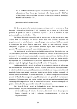• Uso de um Servidor de Nomes (Name Server): todos os processos servidores são
         cadastrados no Name Server, que é contatado pelos clientes e devolve TSAP do
         servidor para o serviço requisitado (como um serviço de informação da telefônica).
         O TSAP do Name Server é fixo.


        b) O estabelecimento de uma conexão


       Este é um processo relativamente complexo, particularmente se o serviço de Rede
fornecido é relativamente pobre (tipo C, por exemplo) e não se resume no envio de uma
primitiva de pedido de conexão (Connection Request — CR) e na recepção de uma
confirmação (Connection Confirm — CC).
       O problema está simplesmente associado ao fato que, num serviço de rede pobre, pode
ocorrer perda ou duplicação de pacotes. Numa rede onde ocorrem problemas de
congestionamento os reconhecimentos podem não chegar nunca em tempo hábil, provocando
a retransmissão dos pacotes duas ou mais vezes. Ainda, se o serviço de rede é do tipo
«datagrama», os pacotes vão seguir caminhos diferentes, alguns deles ficando presos em
caminhos bloqueados e reaparecendo um período de tempo após.
       Este aspecto pode ser relativamente prejudicial numa aplicação distribuída, uma vez
que um comando pode, sem o conhecimento do usuário, ser efetuado diversas vezes (se este
comando for o depósito na conta de alguém, o usuário que requisitou o depósito pode ter
muito a perder na operação, particularmente se o proprietário da conta para onde o depósito
foi requisitado não for muito honesto). Um cuidado especial deverá, então, ser tomado para
eliminar o efeito da duplicação dos pacotes a nível do serviço de Transporte.
       Uma forma de fazê-lo é através da definição de um parâmetro (número) de referência a
ser incluído em cada unidade de dados, inclusive naquelas conduzindo o pedido de conexão.
A cada liberação de conexão, uma tabela contendo as referências das conexões obsoletas será
atualizada. Desta forma, a cada vez que um pedido de conexão for recebido, a entidade vai
verificar, através do parâmetro de referência associado, se o pedido corresponde ou não a uma
conexão já liberada. Em caso positivo, o pedido de conexão será ignorado. O problema com
esta técnica é o fato que, caso uma estação entre em pane, os valores constantes na tabela de
conexões podem ser perdidos e, assim, na retomada de execução, a entidade de transporte vai
perder a informação sobre que conexões teriam sido efetuadas ou não.
        Outra forma de fazê-lo é através da eliminação dos pacotes duplicados após um certo
período de tempo. Isto pode ser implementado de diferentes maneiras:
        • através da limitação do tamanho da subrede, diminuindo o risco de que pacotes
           fiquem circulando na rede e reduzindo, conseqüentemente, os riscos de
           congestionamento;



                                            94
 