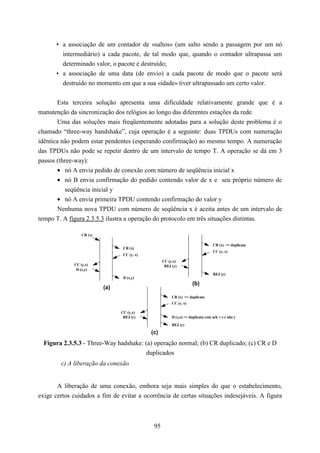 • a associação de um contador de «saltos» (um salto sendo a passagem por um nó
        intermediário) a cada pacote, de tal modo que, quando o contador ultrapassa um
        determinado valor, o pacote é destruído;
      • a associação de uma data (de envio) a cada pacote de modo que o pacote será
        destruído no momento em que a sua «idade» tiver ultrapassado um certo valor.


        Esta terceira solução apresenta uma dificuldade relativamente grande que é a
manutenção da sincronização dos relógios ao longo das diferentes estações da rede.
        Uma das soluções mais freqüentemente adotadas para a solução deste problema é o
chamado “three-way handshake”, cuja operação é a seguinte: duas TPDUs com numeração
idêntica não podem estar pendentes (esperando confirmação) ao mesmo tempo. A numeração
das TPDUs não pode se repetir dentro de um intervalo de tempo T. A operação se dá em 3
passos (three-way):
        • nó A envia pedido de conexão com número de seqüência inicial x
        • nó B envia confirmação do pedido contendo valor de x e seu próprio número de
           seqüência inicial y
        • nó A envia primeira TPDU contendo confirmação do valor y
        Nenhuma nova TPDU com número de seqüência x é aceita antes de um intervalo de
tempo T. A figura 2.3.5.3 ilustra a operação do protocolo em três situações distintas.

                 CR (x)

                                                                                 CR (x) => duplicata
                                 CR (x)
                                                                                 CC (y, x)
                                 CC (y, x)
                                                   CC (y,x)
             CC (y,x)                               REJ (y)
              D (x,y)
                                                                                 REJ (y)
                                 D (x,y)
                                                                    (b)
                          (a)
                                                        CR (x) => duplicata
                                                        CC (y, x)

                                CC (y,x)
                                 REJ (y)                D (x,z) => duplicata com ack = z e não y
                                                        REJ (y)

                                             (c)
  Figura 2.3.5.3 - Three-Way hadshake: (a) operação normal; (b) CR duplicado; (c) CR e D
                                       duplicados
        c) A liberação da conexão


       A liberação de uma conexão, embora seja mais simples do que o estabelecimento,
exige certos cuidados a fim de evitar a ocorrência de certas situações indesejáveis. A figura



                                              95
 