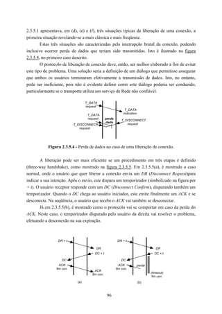 2.3.5.1 apresentava, em (d), (e) e (f), três situações típicas da liberação de uma conexão, a
primeira situação revelando-se a mais clássica e mais freqüente.
        Estas três situações são caracterizadas pela interrupção brutal da conexão, podendo
inclusive ocorrer perda de dados que teriam sido transmitidos. Isto é ilustrado na figura
2.3.5.4, no primeiro caso descrito.
        O protocolo de liberação de conexão deve, então, ser melhor elaborado a fim de evitar
este tipo de problema. Uma solução seria a definição de um diálogo que permitisse assegurar
que ambos os usuários terminaram efetivamente a transmissão de dados. Isto, no entanto,
pode ser ineficiente, pois não é evidente definir como este diálogo poderia ser conduzido,
particularmente se o transporte utiliza um serviço de Rede não confiável.

                                   T_DATA
                                   request
                                                                T_DATA
                                                               indication
                                    T_DATA
                                    request       perda
                                                             T_DISCONNECT
                                                  dado
                           T_DISCONNECT                         request
                              request




           Figura 2.3.5.4 - Perda de dados no caso de uma liberação de conexão.


        A liberação pode ser mais eficiente se um procedimento em três etapas é definido
(three-way handshake), como mostrado na figura 2.3.5.5. Em 2.3.5.5(a), é mostrado o caso
normal, onde o usuário que quer liberar a conexão envia um DR (Disconnect Request)para
indicar a sua intenção. Após o envio, este dispara um temporizador (simbolizado na figura por
+ t). O usuário receptor responde com um DC (Disconnect Confirm), disparando também um
temporizador. Quando o DC chega ao usuário iniciador, este emite finalmente um ACK e se
desconecta. Na seqüência, o usuário que recebe o ACK vai também se desconectar.
        Já em 2.3.5.5(b), é mostrado como o protocolo vai se comportar em caso da perda do
ACK. Neste caso, o temporizador disparado pelo usuário da direita vai resolver o problema,
efetuando a desconexão na sua expiração.



                 DR + t                                    DR + t

                                         DR                                          DR
                                        DC + t                                      DC + t

                   DC                                        DC
                  ACK                                       ACK         perda
                fim con.                                  fim con.
                                         ACK
                                                                                  (timeout)
                                       fim con.
                                                                                   fim con.
                             (a)                                            (b)



                                                   96
 