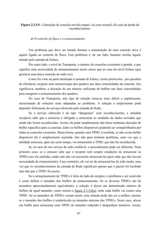 Figura 2.3.5.5 - Liberação de conexão em três etapas: (a) caso normal; (b) caso de perda do
                                     reconhecimento.


        d) O controle de fluxo e o armazenamento


        Um problema que deve ser tratado durante a manutenção de uma conexão ativa é
aquele ligado ao controle de fluxo. Este problema é, de um lado, bastante similar àquele
tratado pela camada de Enlace.
        Por outro lado, a nível de Transporte, o número de conexões existentes é grande, o que
significa uma necessidade de armazenamento muito maior que no caso do nível Enlace (que
gerencia uma única conexão de cada vez).
        Como foi visto na parte destinada à camada de Enlace, certos protocolos, por questões
de eficiência, exigiam uma memorização dos quadros nas duas extremidades da conexão. Isto
significava, também, a alocação de um número suficiente de buffers nas duas extremidades
para assegurar o armazenamento dos quadros.
        No caso de Transporte, este tipo de solução torna-se mais difícil a implementar,
necessitando de soluções mais adaptadas ao problema. A solução a implementar pode
depender fortemente do serviço oferecido pela camada de Rede.
        Se o serviço oferecido é do tipo “datagrama” com reconhecimento, a entidade
receptora sabe que a emissora é obrigada a armazenar as unidades de dados enviadas que
ainda não foram reconhecidas. Assim, ele pode simplesmente não fazer nenhuma alocação de
buffer específico para a conexão, todos os buffers disponíveis podendo ser compartilhados por
todas as conexões existentes. Desta forma, quando uma TPDU é recebida, se não existe buffer
disponível ela é simplesmente rejeitada. Isto não gera nenhum problema, uma vez que a
entidade emissora, após um certo tempo, vai retransmitir a TPDU que não foi reconhecida.
        Já, no caso de um serviço de rede confiável, o procedimento pode ser diferente. Num
primeiro caso, se o emissor sabe que o receptor terá sempre condições de armazenar as
TPDUs por ele emitidas, então este não vai necessitar armazená-las (pois sabe que não haverá
necessidade de retransmissão). Caso contrário, ele vai ter de armazená-las de todo modo, uma
vez que os reconhecimentos da camada de Rede significam apenas que o pacote foi recebido
mas não que a TPDU foi aceita.
        Se o armazenamento de TPDUs é feito do lado do receptor, o problema a ser resolvido
é como definir o tamanho dos buffers de armazenamento. Se as diversas TPDUs são de
tamanhos aproximadamente equivalentes, a solução é alocar um determinado número de
buffers de igual tamanho, como mostra a figura 2.3.5.6(a), onde cada buffer vai conter uma
TPDU. Se os tamanhos da TPDUs variam muito, esta solução pode não ser a melhor, mesmo
se o tamanho dos buffers é estabelecido ao tamanho máximo das TPDUs. Neste caso, alocar
um buffer para armazenar uma TPDU de tamanho reduzido é desperdiçar memória. Assim,

                                            97
 