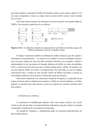 uma outra solução é a alocação de buffers de tamanho variável, como mostra a figura 2.3.5.6
(b), onde o desperdício é menor, ou, ainda, alocar um único buffer circular, como mostrado
em 2.3.5.6(c).
       Estas duas últimas soluções são eficientes no caso de conexões com grande tráfego de
TPDUs. Caso contrário, podem não ser as melhores.



                                                 TPD U 1   TPD U 2      TPD U 3



                                                           espaço disponível



             (a )                (b)                                     (c)


Figura 2.3.5.6 - As diferentes soluções de armazenamento: (a) buffers de tamanhos iguais; (b)
                      buffers de tamanhos variáveis; (c) buffer circular.


        O tráfego é importante também na definição da melhor solução no que diz respeito à
localização do armazenamento — no emissor ou no receptor. No caso de múltiplas conexões,
mas com pouco tráfego em cada uma delas (terminais interativos, por exemplo), é melhor a
implementação de um mecanismo de alocação dinâmica de buffers nas duas extremidades.
Como o emissor não tem certeza de que o receptor poderá alocar o buffer, ele mantém com
ele uma cópia da TPDU até receber o reconhecimento. Por outro lado, no caso de tráfegos
relativamente altos, é melhor ter uma alocação estática de buffers associados à conexão na
extremidade receptora a fim de permitir a transmissão numa taxa máxima.
        Outro ponto importante a ser coberto pela camada de Transporte, é a capacidade de um
usuário (emissor) alocar à distância (no receptor) os buffers de maneira dinâmica, os buffers
podendo ser alocados para cada conexão ou para um conjunto de conexões existentes entre
dois usuários.



        e) Multiplexação e Splitting


        O mecanismo de multiplexação aplicado sobre uma mesma conexão, um circuito
virtual ou uma mesma linha é um aspecto bastante importante no que diz respeito às camadas
constituindo a arquitetura de um sistema de comunicação.
        Na camada de Transporte, a multiplexação pode ser necessária particularmente em
duas situações típicas:




                                            98
 