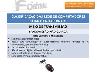 CLASSIFICAÇÃO DAS REDE DE COMPUTADORES
              QUANTO A HARDWARE
              MEIO DE TRANSMISSÃO
                   TRANSMISSÃO NÃO GUIADA
                           Infra-vermelho e Microondas
   São ondas eletromagnéticas
   Usadas para comunicação de curta distância (controles remotos de TV,
    videocassete, aparelhos de som, etc);
   Parcialmente direcionais;
   Não atravessa objetos sólidos (não transparentes);
   Sofrem refração ao se deparar com água;
   Sofre interferência eletromagnética




                                                                           11
 