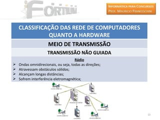 CLASSIFICAÇÃO DAS REDE DE COMPUTADORES
              QUANTO A HARDWARE
              MEIO DE TRANSMISSÃO
                     TRANSMISSÃO NÃO GUIADA
                                      Rádio
   Ondas omnidirecionais, ou seja, todas as direções;
   Atravessam obstáculos sólidos;
   Alcançam longas distâncias;
   Sofrem interferência eletromagnética;




                                                         13
 