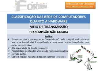 CLASSIFICAÇÃO DAS REDE DE COMPUTADORES
              QUANTO A HARDWARE
              MEIO DE TRANSMISSÃO
                    TRANSMISSÃO NÃO GUIADA
                                    Satélite
   Podem ser vistos como grandes “repetidores” onde o signal vindo da terra
    (em uma frequência) é amplificado e retornado (noutra frequência, para
    evitar inteferências);
   Alta capacidade de banda e alcance;
   Possibilidade de atender um elevado número de usuários;
   Elevado custo;
   Cobrem regiões não atendidas por sistemas terrestres;




                                                                               14
 