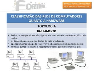 CLASSIFICAÇÃO DAS REDE DE COMPUTADORES
             QUANTO A HARDWARE
                  TOPOLOGIA
                           BARRAMENTO
 Todos os computadores são ligados em um mesmo barramento físico de
  dados;
 os dados não passarem por dentro de cada um dos nós;
 apenas uma máquina pode “escrever” no barramento num dado momento;
 Todas as outras “escutam” e recolhem para si os dados destinados a elas;




                                                                             16
 