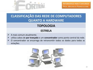 CLASSIFICAÇÃO DAS REDE DE COMPUTADORES
             QUANTO A HARDWARE
                  TOPOLOGIA
                                 ESTRELA
 A mais comum atualmente.
 utiliza cabos de par trançado e um concentrador como ponto central da rede.
 O concentrador se encarrega de retransmitir todos os dados para todas as
  estações.




                                                                                18
 