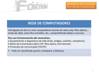 REDE DE COMPUTADORES
Interligação de dois ou mais computadores através de cabos (utp, fibra óptica),
ondas de rádio, sinal infra-vermelho, etc., compartilhando dados e recursos.
Para seu funcionamento são necessários:
1.Equipamentos e dispositivos de rede (hubs, bridges, switches, roteadores);
2.Meios de transmissão (cabos UTP, fibra óptica, link internet);
3.Protocolos de comunicação (TCP/IP).
 Pode ser classificada quanto a Hardware e Software.




                                                                                  2
 