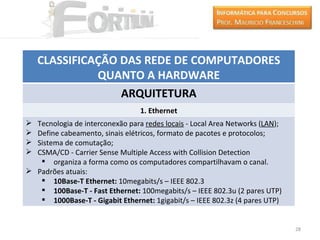 CLASSIFICAÇÃO DAS REDE DE COMPUTADORES
              QUANTO A HARDWARE
                  ARQUITETURA
                                 1. Ethernet
 Tecnologia de interconexão para redes locais - Local Area Networks (LAN);
 Define cabeamento, sinais elétricos, formato de pacotes e protocolos;
 Sistema de comutação;
 CSMA/CD - Carrier Sense Multiple Access with Collision Detection
    organiza a forma como os computadores compartilhavam o canal.
 Padrões atuais:
    10Base-T Ethernet: 10megabits/s – IEEE 802.3
    100Base-T - Fast Ethernet: 100megabits/s – IEEE 802.3u (2 pares UTP)
    1000Base-T - Gigabit Ethernet: 1gigabit/s – IEEE 802.3z (4 pares UTP)


                                                                              28
 