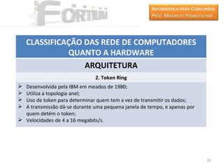 CLASSIFICAÇÃO DAS REDE DE COMPUTADORES
              QUANTO A HARDWARE
                  ARQUITETURA
                               2. Token Ring
 Desenvolvida pela IBM em meados de 1980;
 Utiliza a topologia anel;
 Uso de token para determinar quem tem a vez de transmitir os dados;
 A transmissão dá-se durante uma pequena janela de tempo, e apenas por
  quem detém o token;
 Velocidades de 4 a 16 megabits/s.




                                                                          29
 