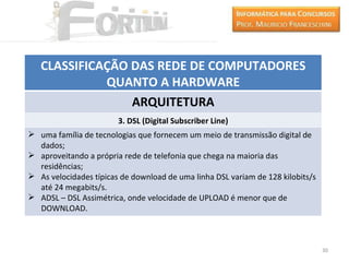 CLASSIFICAÇÃO DAS REDE DE COMPUTADORES
             QUANTO A HARDWARE
                 ARQUITETURA
                        3. DSL (Digital Subscriber Line)
 uma família de tecnologias que fornecem um meio de transmissão digital de
  dados;
 aproveitando a própria rede de telefonia que chega na maioria das
  residências;
 As velocidades típicas de download de uma linha DSL variam de 128 kilobits/s
  até 24 megabits/s.
 ADSL – DSL Assimétrica, onde velocidade de UPLOAD é menor que de
  DOWNLOAD.



                                                                                 30
 