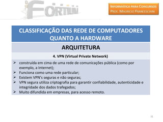 CLASSIFICAÇÃO DAS REDE DE COMPUTADORES
             QUANTO A HARDWARE
                 ARQUITETURA
                        4. VPN (Virtual Private Network)
 construída em cima de uma rede de comunicações pública (como por
  exemplo, a Internet);
 Funciona como uma rede particular;
 Existem VPN’s seguras e não seguras;
 VPN segura utiliza criptografia para garantir confiabilidade, autenticidade e
  integridade dos dados trafegados;
 Muito difundida em empresas, para acesso remoto.




                                                                                  31
 