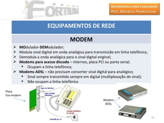 EQUIPAMENTOS DE REDE

                                     MODEM
     MOdulador-DEModulador;
     Modula sinal digital em onda analógica para transmissão em linha telefônica;
     Demodula a onda analógica para o sinal digital original;
     Modems para acesso discado – internos, placa PCI ou porta serial;
        Ocupam a linha telefônica;
     Modems ADSL – não precisam converter sinal digital para analógico;
        Sinal sempre transmitido sempre em digital (multiplexação de sinal);
        Não ocupam a linha telefônica

Placa
Fax-modem
                                                        Modem
                                                         ADSL



                                                                                     32
 