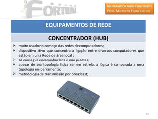 EQUIPAMENTOS DE REDE

                    CONCENTRADOR (HUB)
 muito usado no começo das redes de computadores;
 dispositivo ativo que concentra a ligação entre diversos computadores que
  estão em uma Rede de área local ;
 só consegue encaminhar bits e não pacotes;
 apesar de sua topologia física ser em estrela, a lógica é comparada a uma
  topologia em barramento;
 metodologia de transmissão por broadcast;




                                                                              34
 
