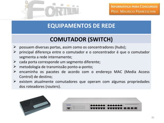 EQUIPAMENTOS DE REDE

                   COMUTADOR (SWITCH)
 possuem diversas portas, assim como os concentradores (hubs);
 principal diferença entre o comutador e o concentrador é que o comutador
  segmenta a rede internamente;
 cada porta corresponde um segmento diferente;
 metodologia de transmissão ponto-a-ponto;
 encaminha os pacotes de acordo com o endereço MAC (Media Access
  Control) de destino;
 existem atualmente comutadores que operam com algumas propriedades
  dos roteadores (routers).




                                                                             35
 