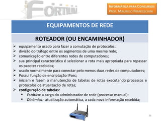 EQUIPAMENTOS DE REDE

             ROTEADOR (OU ENCAMINHADOR)
   equipamento usado para fazer a comutação de protocolos;
   divisão do tráfego entre os segmentos de uma mesma rede;
   comunicação entre diferentes redes de computadores;
   sua principal característica é selecionar a rota mais apropriada para repassar
    os pacotes recebidos;
   usado normalmente para conectar pelo menos duas redes de computadores;
   Possui função de encriptação IPsec;
   iniciam e fazem a manutenção de tabelas de rotas executando processos e
    protocolos de atualização de rotas;
   configuração de tabelas:
       Estática: a cargo do administrador de rede (processo manual);
       Dinâmica: atualização automática, a cada nova informação recebida;


                                                                                     36
 