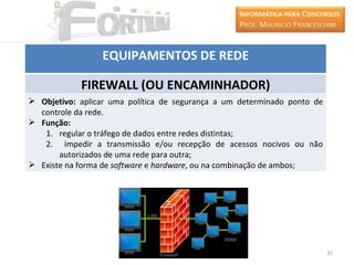 EQUIPAMENTOS DE REDE

            FIREWALL (OU ENCAMINHADOR)
 Objetivo: aplicar uma política de segurança a um determinado ponto de
  controle da rede.
 Função:
   1. regular o tráfego de dados entre redes distintas;
   2. impedir a transmissão e/ou recepção de acessos nocivos ou não
       autorizados de uma rede para outra;
 Existe na forma de software e hardware, ou na combinação de ambos;




                                                                          37
 