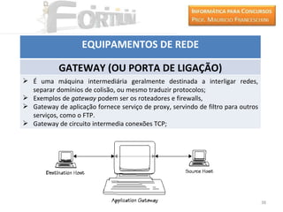 EQUIPAMENTOS DE REDE

            GATEWAY (OU PORTA DE LIGAÇÃO)
 É uma máquina intermediária geralmente destinada a interligar redes,
  separar domínios de colisão, ou mesmo traduzir protocolos;
 Exemplos de gateway podem ser os roteadores e firewalls,
 Gateway de aplicação fornece serviço de proxy, servindo de filtro para outros
  serviços, como o FTP.
 Gateway de circuito intermedia conexões TCP;




                                                                                  38
 