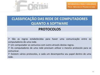 CLASSIFICAÇÃO DAS REDE DE COMPUTADORES
              QUANTO A SOFTWARE
                 PROTOCOLOS

 São as regras estabelecidas para haver uma comunicação entre os
computadores de uma rede.
 Um computador se comunica com outro através destas regras.
 Os computadores de uma rede precisam utilizar o mesmo protocolo para se
comunicar.
 Existem vários protocolos, e cada um desempenha seu papel dentro de uma
rede.




                                                                            40
 