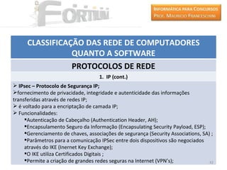 CLASSIFICAÇÃO DAS REDE DE COMPUTADORES
                 QUANTO A SOFTWARE
                 PROTOCOLOS DE REDE
                                    1. IP (cont.)
 IPsec – Protocolo de Segurança IP;
fornecimento de privacidade, integridade e autenticidade das informações
transferidas através de redes IP;
 é voltado para a encriptação de camada IP;
 Funcionalidades:
     Autenticação de Cabeçalho (Authentication Header, AH);
     Encapsulamento Seguro da Informação (Encapsulating Security Payload, ESP);
     Gerenciamento de chaves, associações de segurança (Security Associations, SA) ;
     Parâmetros para a comunicação IPSec entre dois dispositivos são negociados
     através do IKE (Inernet Key Exchange);
     O IKE utiliza Certificados Digitais ;
     Permite a criação de grandes redes seguras na Internet (VPN’s);              42
 