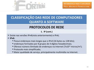 CLASSIFICAÇÃO DAS REDE DE COMPUTADORES
              QUANTO A SOFTWARE
              PROTOCOLOS DE REDE
                                 1. IP (cont.)
 Existe nas versões IPv4(visto anteriormente) e IPv6;
 IPv6:
     Possui endereços mais longos que o IPv4 (16 bytes ou 128 bits);
     endereços formados por 8 grupos de 4 dígitos hexadecimais;
     Oferece número ilimitado de endereços na Internet (7x1023 micros/m2);
     Protocolo mais simplificado;
     Maior qualidade de serviço, principalmente multimídia na Internet.




                                                                              43
 