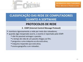 CLASSIFICAÇÃO DAS REDE DE COMPUTADORES
              QUANTO A SOFTWARE
              PROTOCOLOS DE REDE
                 2. ICMP (Internet Control Message Protocol)
 monitora rigorosamente a rede por meio dos roteadores;
 quando algo inesperado ocorre, o evento é reportado pelo ICMP:
     não foi possível entregar o pacote;
     o tempo de vida de um pacote chegou ao fim;
     pergunta a uma máquina se ela está ativa;
     máquina responde que está ativa;
     ensina geografia a um roteador;




                                                                   44
 