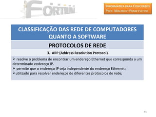 CLASSIFICAÇÃO DAS REDE DE COMPUTADORES
              QUANTO A SOFTWARE
              PROTOCOLOS DE REDE
                    3. ARP (Address Resolution Protocol)
 resolve o problema de encontrar um endereço Ethernet que corresponda a um
determinado endereço IP.
 permite que o endereço IP seja independente do endereço Ethernet;
utilizado para resolver endereços de diferentes protocolos de rede;




                                                                              45
 