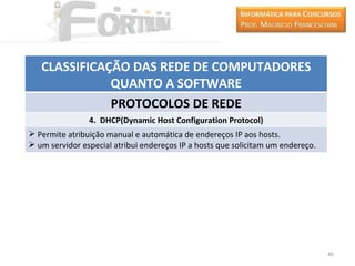 CLASSIFICAÇÃO DAS REDE DE COMPUTADORES
              QUANTO A SOFTWARE
              PROTOCOLOS DE REDE
                4. DHCP(Dynamic Host Configuration Protocol)
 Permite atribuição manual e automática de endereços IP aos hosts.
 um servidor especial atribui endereços IP a hosts que solicitam um endereço.




                                                                                 46
 