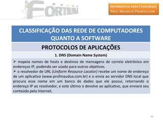 CLASSIFICAÇÃO DAS REDE DE COMPUTADORES
              QUANTO A SOFTWARE
           PROTOCOLOS DE APLICAÇÕES
                        1. DNS (Domain Name System)
 mapeia nomes de hosts e destinos de mensagens de correio eletrônico em
endereços IP, podendo ser usado para outros objetivos.
 o resolvedor de URL (Uniform Resource Locator) recebe um nome de endereço
de um aplicativo (www.profmaudua.com.br) e o envia ao servidor DNS local que
procura esse nome em um banco de dados que ele possui, retornando o
endereço IP ao resolvedor, e este último o devolve ao aplicativo, que enviará seu
conteúdo pela Internet.




                                                                                    50
 
